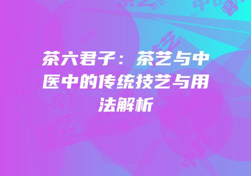 茶六君子：茶艺与中医中的传统技艺与用法解析