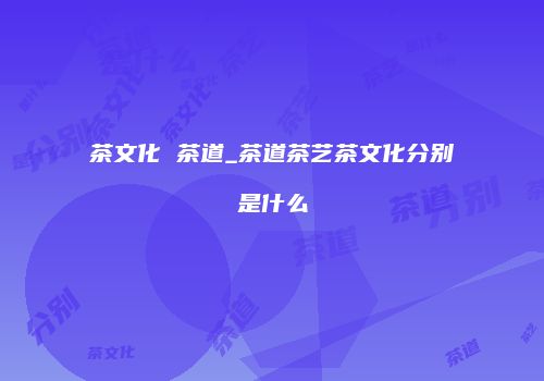 茶文化 茶道_茶道茶艺茶文化分别是什么