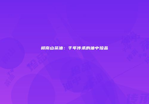 赣南山茶油：千年传承的油中珍品