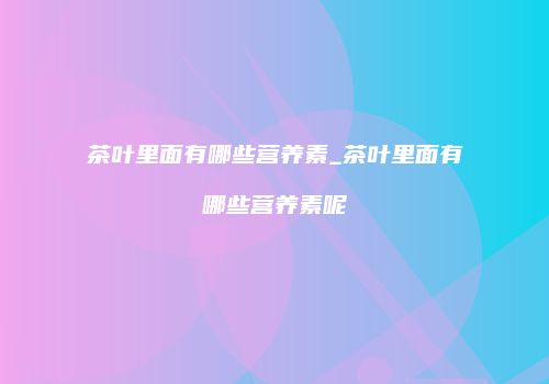 茶叶里面有哪些营养素_茶叶里面有哪些营养素呢
