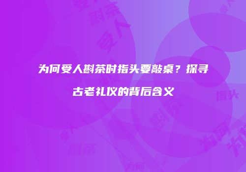 为何受人斟茶时指头要敲桌？探寻古老礼仪的背后含义