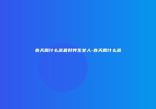 春天喝什么茶最好养生女人-春天喝什么茶