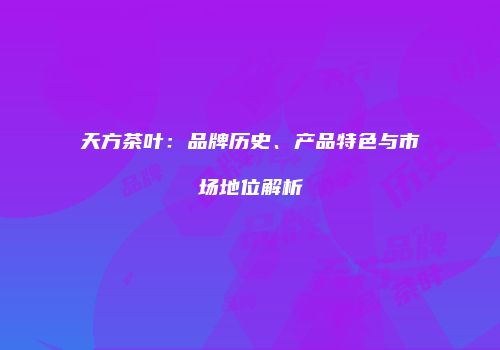 天方茶叶：品牌历史、产品特色与市场地位解析