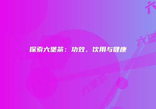探索六堡茶：功效、饮用与健康
