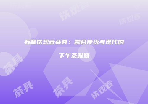 石瓢铁观音茶具：融合传统与现代的下午茶雅器