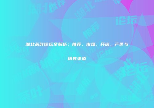 湖北茶叶论坛全解析：推荐、市场、开店、产区与销售渠道