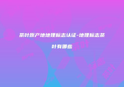 茶叶原产地地理标志认证-地理标志茶叶有哪些