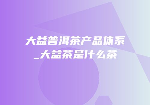 大益普洱茶产品体系_大益茶是什么茶