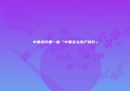 中国茶叶第一省「中国怎么生产茶叶」