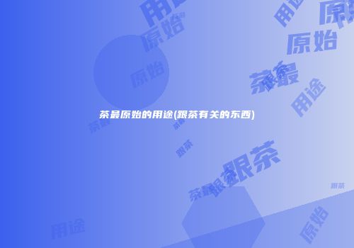 茶最原始的用途(跟茶有关的东西)
