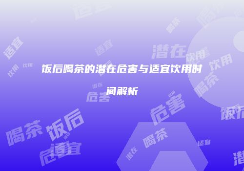 饭后喝茶的潜在危害与适宜饮用时间解析