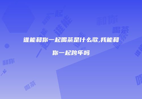 谁能和你一起喝茶是什么歌,我能和你一起跨年吗