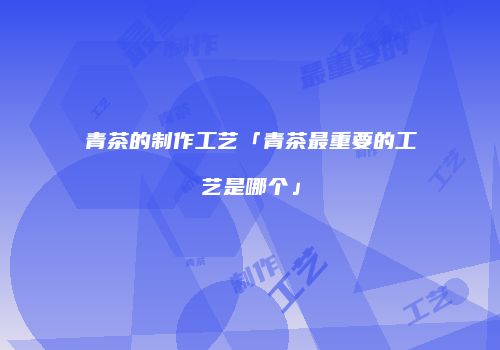 青茶的制作工艺「青茶最重要的工艺是哪个」