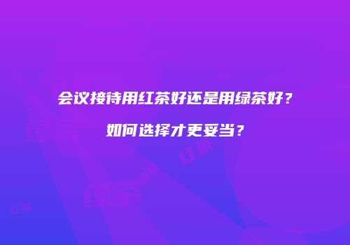 会议接待用红茶好还是用绿茶好？如何选择才更妥当？