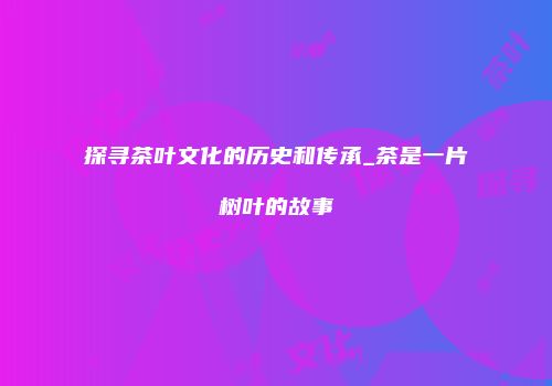 探寻茶叶文化的历史和传承_茶是一片树叶的故事