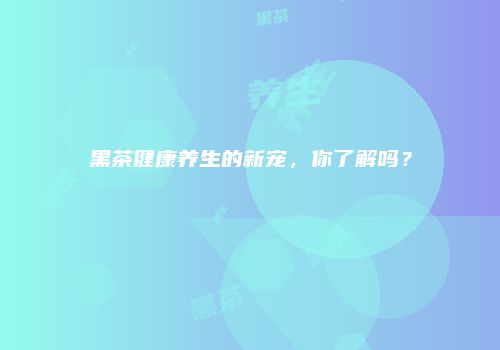 黑茶健康养生的新宠，你了解吗？