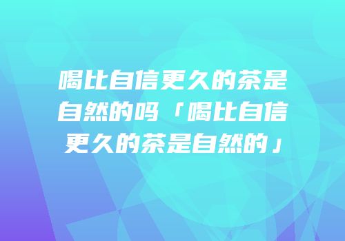 喝比自信更久的茶是自然的吗「喝比自信更久的茶是自然的」