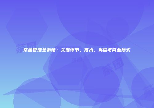 茶园管理全解析：关键环节、技术、类型与商业模式