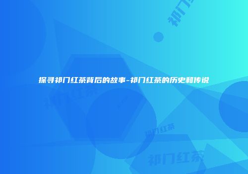 探寻祁门红茶背后的故事-祁门红茶的历史和传说