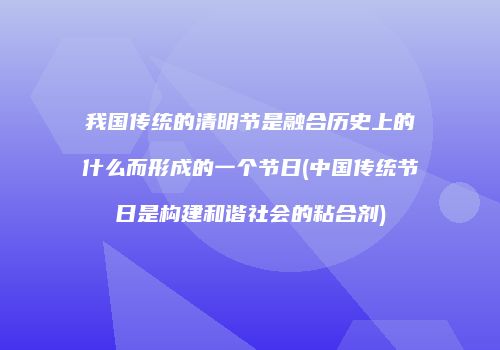 我国传统的清明节是融合历史上的什么而形成的一个节日(中国传统节日是构建和谐社会的粘合剂)