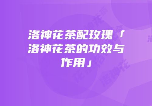 洛神花茶配玫瑰「洛神花茶的功效与作用」