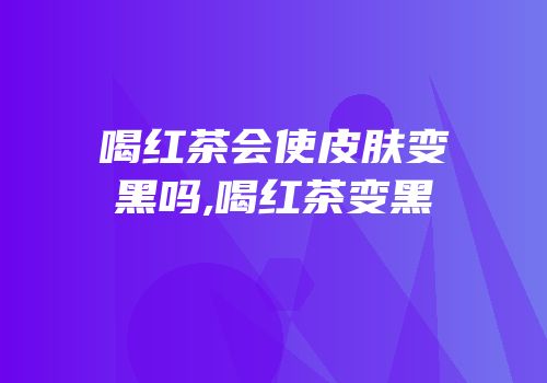 喝红茶会使皮肤变黑吗,喝红茶变黑