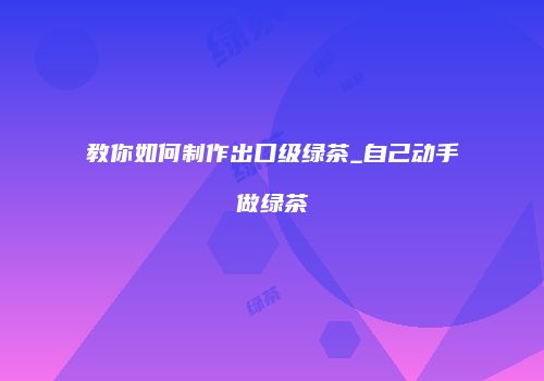 教你如何制作出口级绿茶_自己动手做绿茶