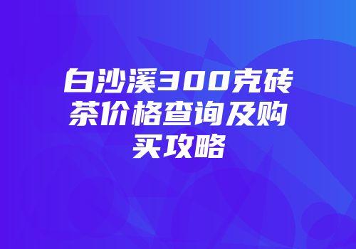 白沙溪300克砖茶价格查询及购买攻略