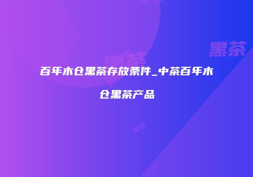 百年木仓黑茶存放条件_中茶百年木仓黑茶产品