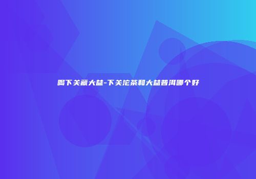 喝下关藏大益-下关沱茶和大益普洱哪个好