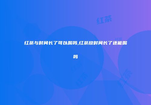 红茶与时间长了可以喝吗,红茶放时间长了还能喝吗