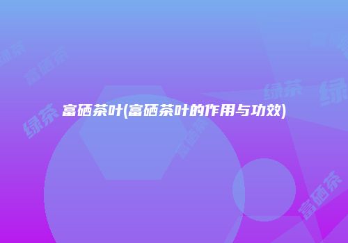 富硒茶叶(富硒茶叶的作用与功效)