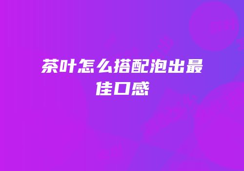 茶叶怎么搭配泡出最佳口感