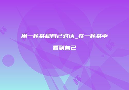 用一杯茶和自己对话_在一杯茶中看到自己
