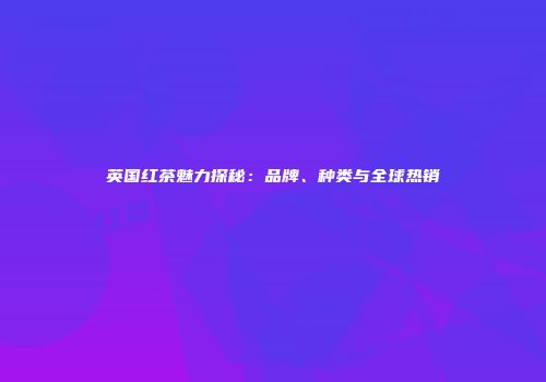 英国红茶魅力探秘：品牌、种类与全球热销
