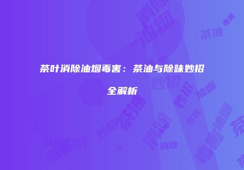 茶叶消除油烟毒害：茶油与除味妙招全解析