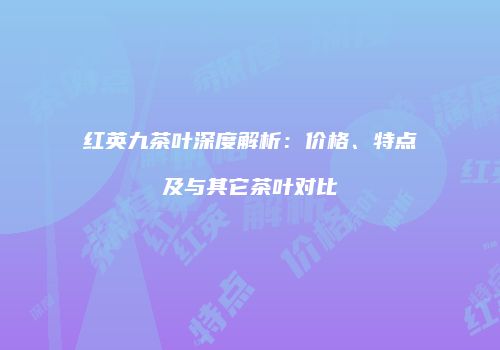 红英九茶叶深度解析：价格、特点及与其它茶叶对比