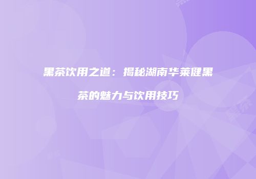 黑茶饮用之道：揭秘湖南华莱健黑茶的魅力与饮用技巧