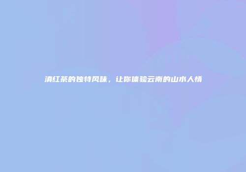 滇红茶的独特风味，让你体验云南的山水人情