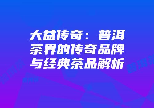 大益传奇：普洱茶界的传奇品牌与经典茶品解析