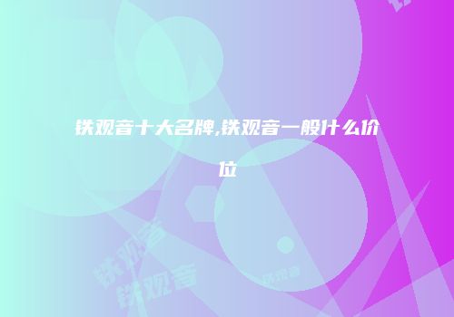 铁观音十大名牌,铁观音一般什么价位