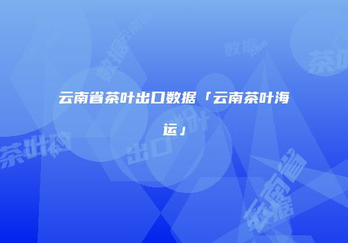 云南省茶叶出口数据「云南茶叶海运」