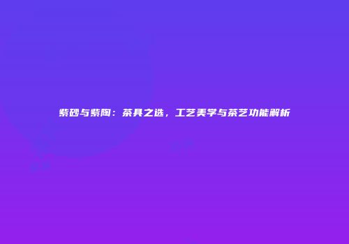 紫砂与紫陶：茶具之选，工艺美学与茶艺功能解析