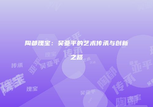 陶都瑰宝：吴亚平的艺术传承与创新之路