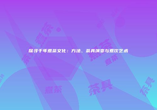 探寻千年煮茶文化：方法、茶具演变与煮饮艺术