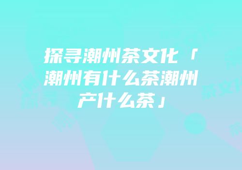 探寻潮州茶文化「潮州有什么茶潮州产什么茶」