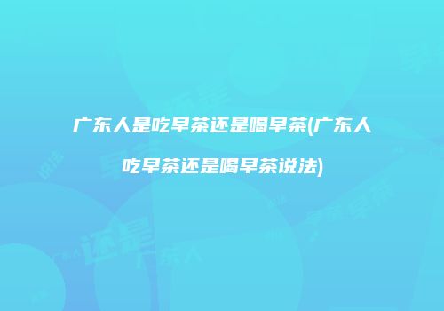 广东人是吃早茶还是喝早茶(广东人吃早茶还是喝早茶说法)