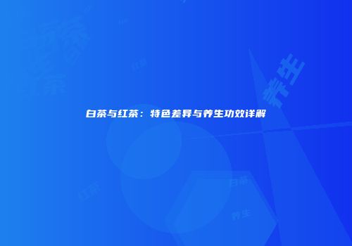 白茶与红茶：特色差异与养生功效详解