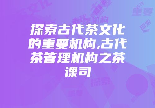 探索古代茶文化的重要机构,古代茶管理机构之茶课司