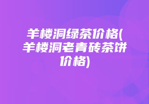 羊楼洞绿茶价格(羊楼洞老青砖茶饼价格)